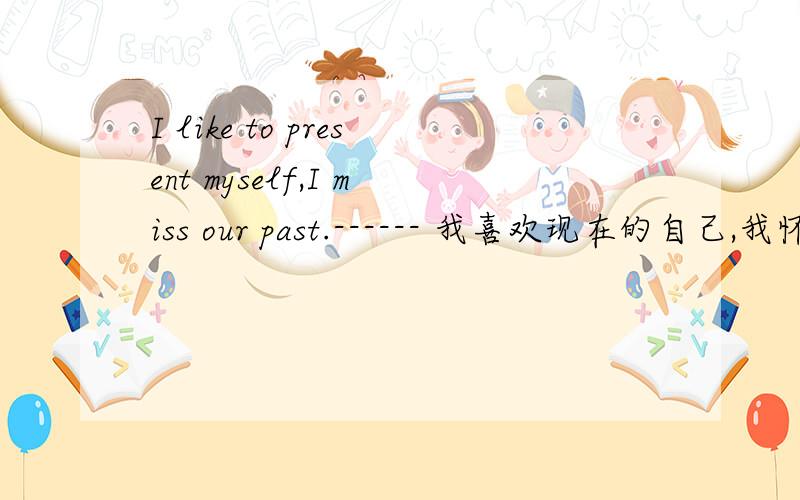 I like to present myself,I miss our past.------ 我喜欢现在的自己,我怀念过去的我们.这句英语前半句应该怎么翻译?后面的是原来的翻译,从前后逻辑来看前半句似乎意思对,但是从英语字面来看貌似不