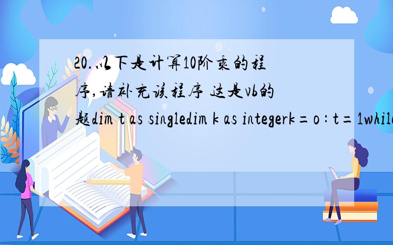 20.以下是计算10阶乘的程序,请补充该程序 这是vb的题dim t as singledim k as integerk=o : t=1while___    k=k+1    t=t*kwendprint ta) k10  c) k=10    d) k>=10