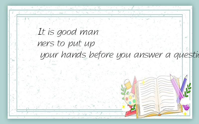 It is good manners to put up your hands before you answer a question.要人工译