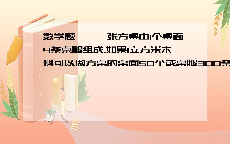 数学题——一张方桌由1个桌面4条桌腿组成.如果1立方米木料可以做方桌的桌面50个或桌腿300条,现有5立方米木料,那么用多少立方米木料做桌面,多少立方米木料做桌腿,做成的桌面和桌腿,恰好