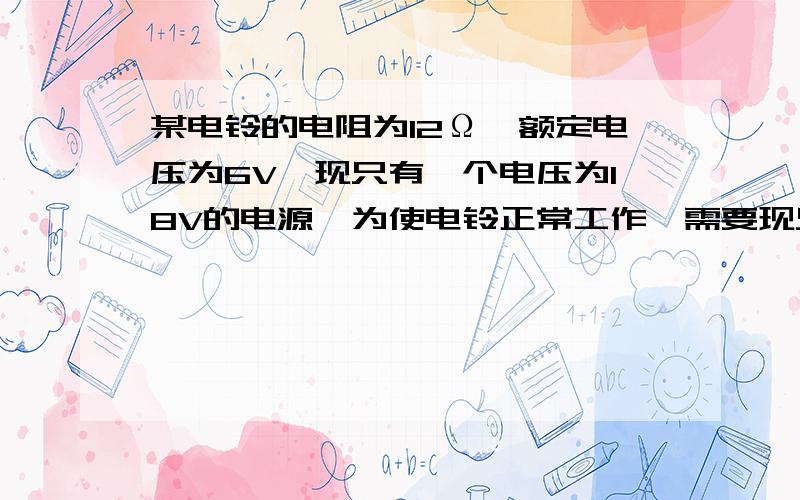 某电铃的电阻为12Ω,额定电压为6V,现只有一个电压为18V的电源,为使电铃正常工作,需要现只有一个电压为18V的电源,为使电铃正常工作,需要接入一定阻值的电阻.（1） 画出电路图（2） 计算需