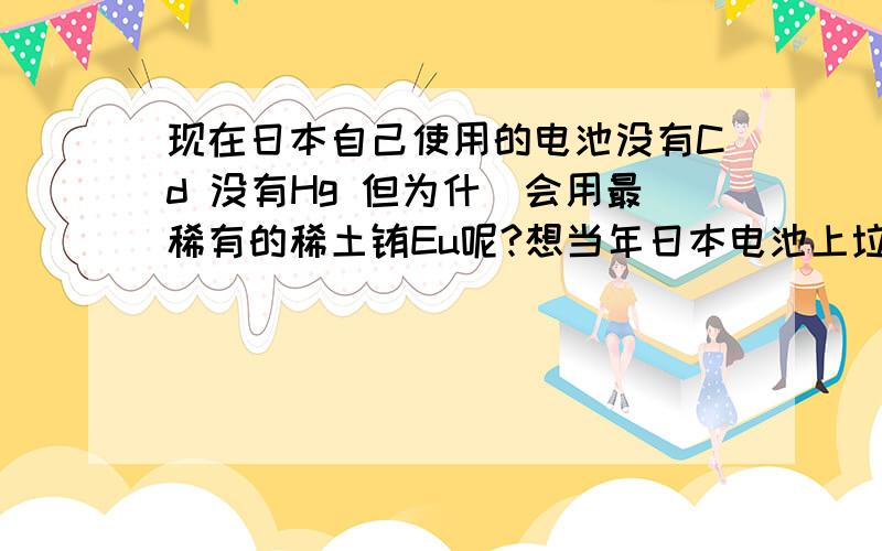 现在日本自己使用的电池没有Cd 没有Hg 但为什麼会用最稀有的稀土铕Eu呢?想当年日本电池上垃圾筒旁的字母是Cd 和 Hg 现在变成Eu和AgAg银具有消毒功能 Eu好像也没有毒而且两者在新电池的含量