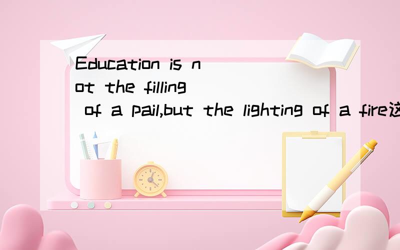 Education is not the filling of a pail,but the lighting of a fire这句话的中文意思我明白,就是说教育不是注满一桶水,而是点燃一把火.但请大家帮我评论这句话,并且要用英语的,不能少过150字.