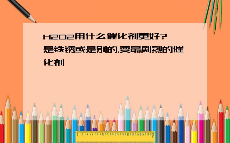 H2O2用什么催化剂更好?,是铁锈或是别的.要最剧烈的催化剂喔