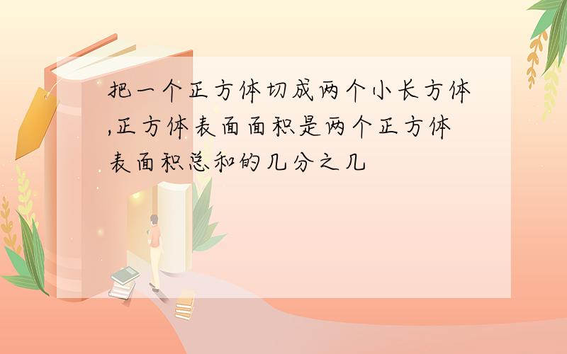 把一个正方体切成两个小长方体,正方体表面面积是两个正方体表面积总和的几分之几