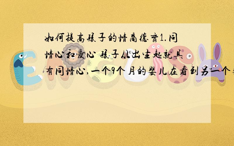 如何提高孩子的情商德育1.同情心和爱心 孩子从出生起就具有同情心,一个9个月的婴儿在看到另一个婴儿啼哭时也会触景生情,毫不吝啬地落下眼泪,这是同情心最简单、最原始的表达方式.随