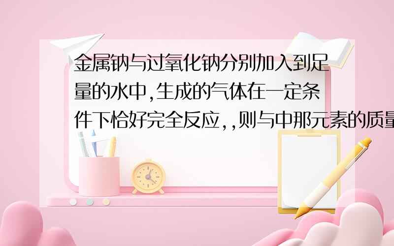 金属钠与过氧化钠分别加入到足量的水中,生成的气体在一定条件下恰好完全反应,,则与中那元素的质量比为多少?