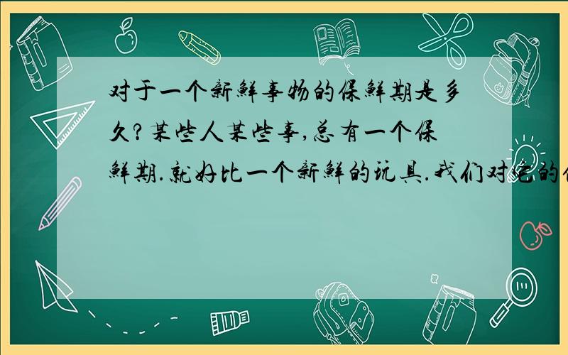 对于一个新鲜事物的保鲜期是多久?某些人某些事,总有一个保鲜期.就好比一个新鲜的玩具.我们对它的保鲜期会有多久?多久之后又会失去兴趣?