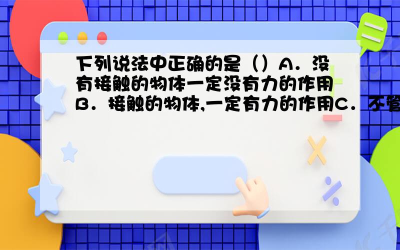 下列说法中正确的是（）A．没有接触的物体一定没有力的作用B．接触的物体,一定有力的作用C．不管两个物体是否接触,重要它们相互作用,物体间就有力的作用D．以上说法都不正确请问是是