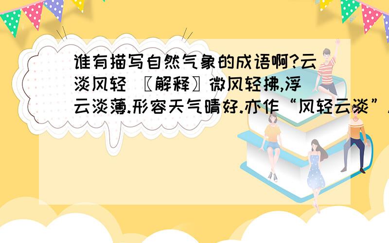 谁有描写自然气象的成语啊?云淡风轻 〖解释〗微风轻拂,浮云淡薄.形容天气晴好.亦作“风轻云淡”.万里无云 〖解释〗湛湛蓝天,没有一丝云彩.形容天气晴朗.秋高气和 〖解释〗形容秋空高