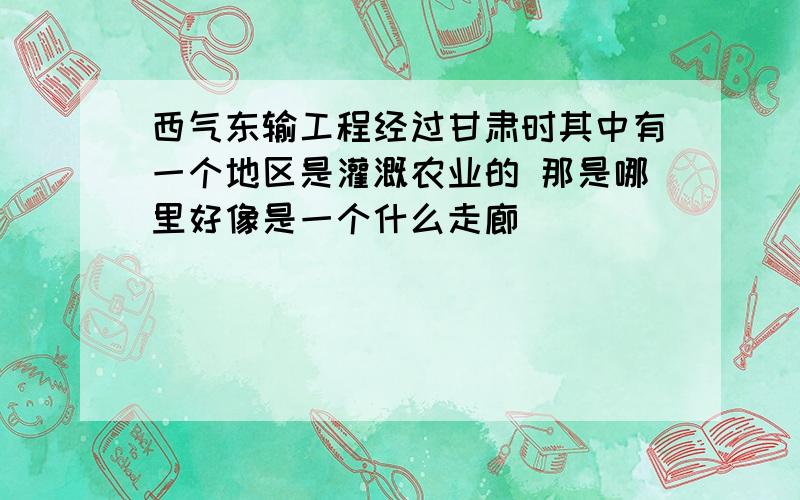 西气东输工程经过甘肃时其中有一个地区是灌溉农业的 那是哪里好像是一个什么走廊