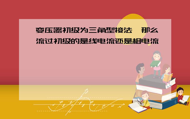 变压器初级为三角型接法,那么流过初级的是线电流还是相电流