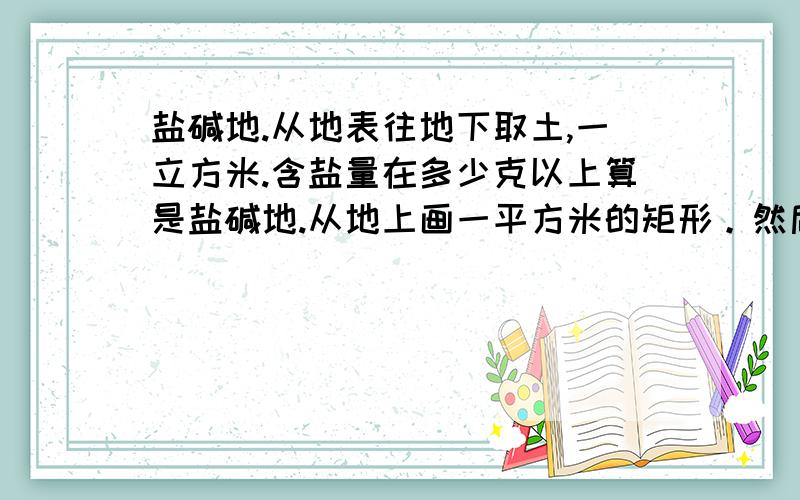 盐碱地.从地表往地下取土,一立方米.含盐量在多少克以上算是盐碱地.从地上画一平方米的矩形。然后沿此矩形向下取一立方米的土，这一立方米的土中，含有多少重量的盐 算是盐碱地。