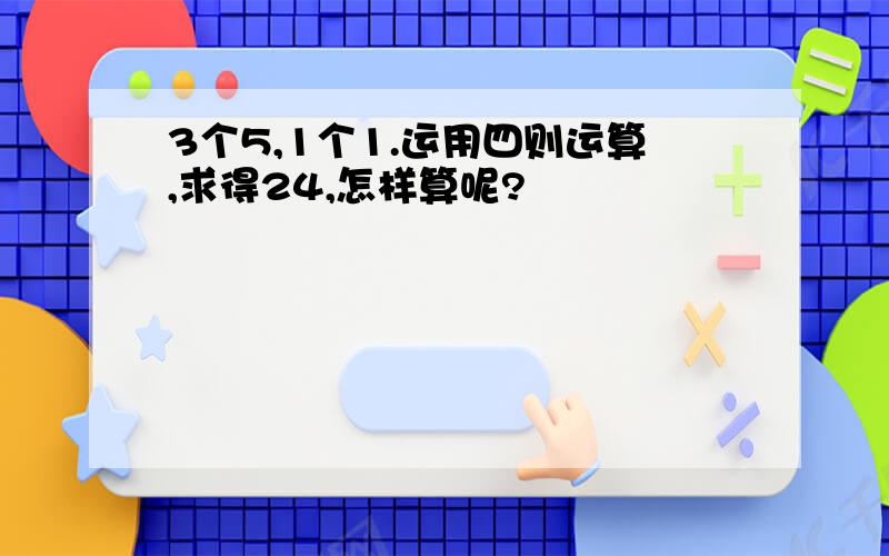 3个5,1个1.运用四则运算,求得24,怎样算呢?