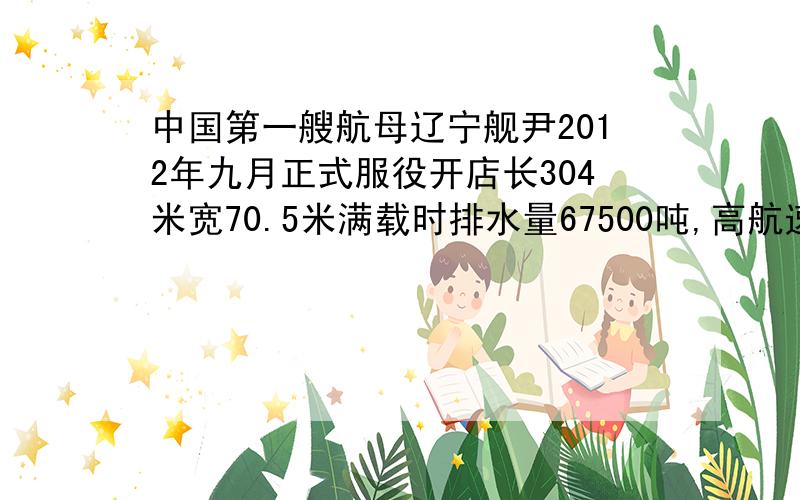 中国第一艘航母辽宁舰尹2012年九月正式服役开店长304米宽70.5米满载时排水量67500吨,高航速60千米每小时,已知海水的密度为1.0乘十的三次方千克每立方米g取十牛每千克,求一满载时该舰受到的