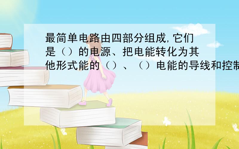 最简单电路由四部分组成,它们是（）的电源、把电能转化为其他形式能的（）、（）电能的导线和控制电路通断最简单电路由四部分组成,它们是（）的电源、把电能转化为其他形式能的（