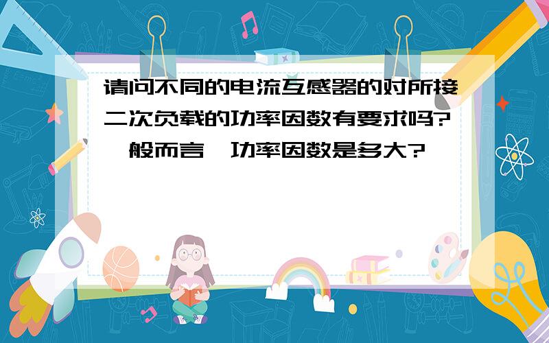 请问不同的电流互感器的对所接二次负载的功率因数有要求吗?一般而言,功率因数是多大?