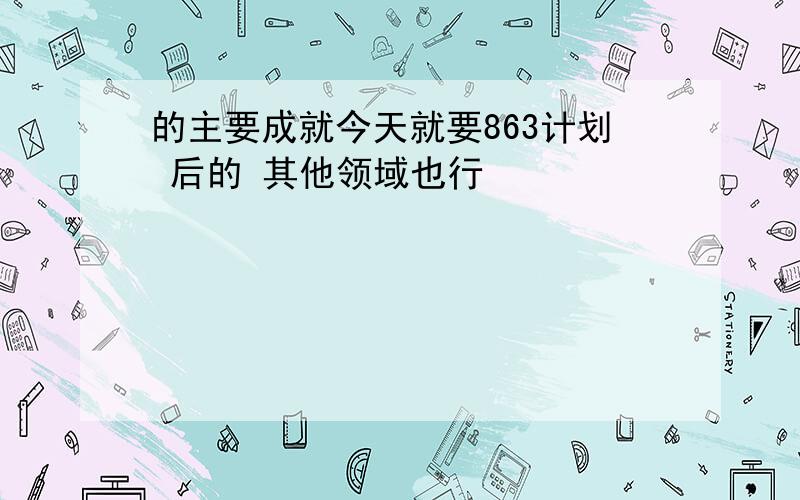 的主要成就今天就要863计划 后的 其他领域也行