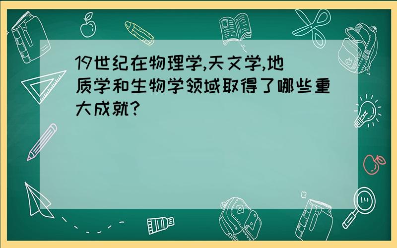 19世纪在物理学,天文学,地质学和生物学领域取得了哪些重大成就?