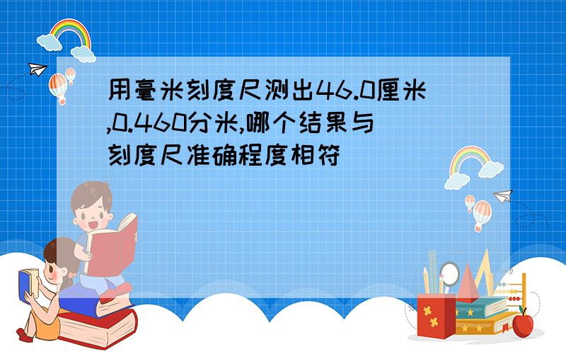 用毫米刻度尺测出46.0厘米,0.460分米,哪个结果与刻度尺准确程度相符