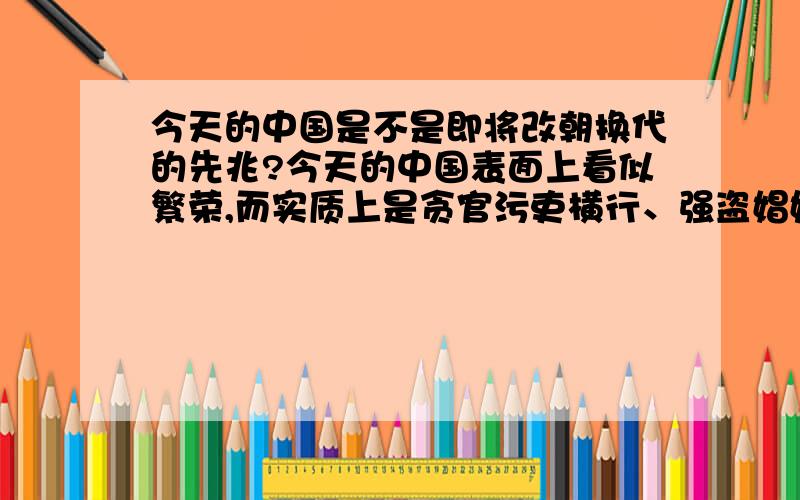 今天的中国是不是即将改朝换代的先兆?今天的中国表面上看似繁荣,而实质上是贪官污吏横行、强盗娼妓遍地、暴力抗争风云四起,完全符合历史上即将改朝换代的先兆.是不是滚滚潮流要来了