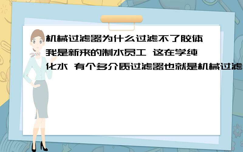 机械过滤器为什么过滤不了胶体我是新来的制水员工 这在学纯化水 有个多介质过滤器也就是机械过滤器,但是书上说过滤不了胶体 用活性炭过滤器才可以 我想知道为什么啊