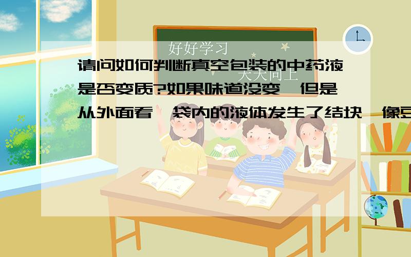 请问如何判断真空包装的中药液是否变质?如果味道没变,但是从外面看,袋内的液体发生了结块,像豆腐脑,这样能否喝?从外面看,去挤压袋子,发现有像药渣一样的小颗粒,能否喝?