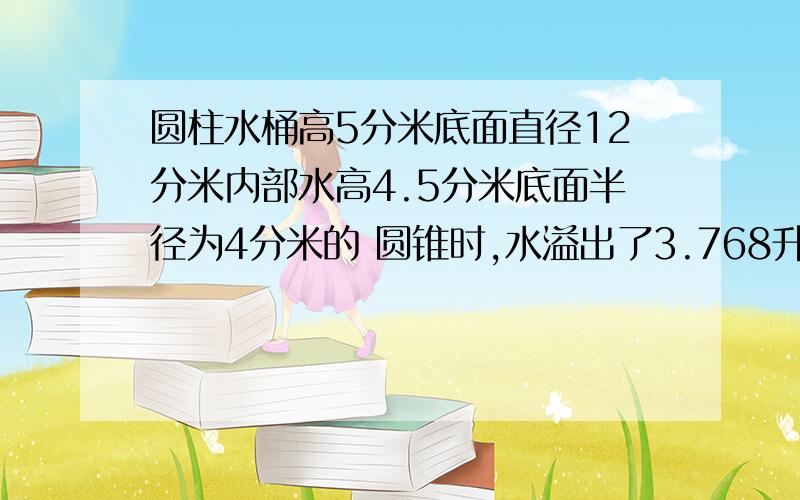 圆柱水桶高5分米底面直径12分米内部水高4.5分米底面半径为4分米的 圆锥时,水溢出了3.768升,求圆锥的 高一个圆柱水桶高5分米底面直径12分米内部水高4.5分米当水中浸没一个底面半径为4分米