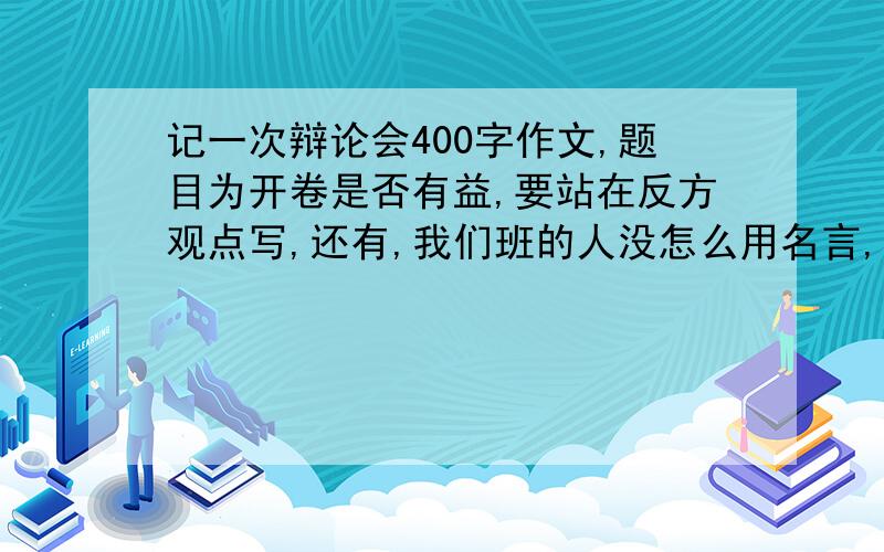 记一次辩论会400字作文,题目为开卷是否有益,要站在反方观点写,还有,我们班的人没怎么用名言,最好少用一点名言,