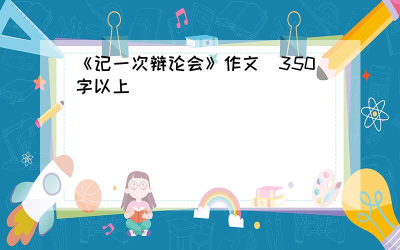 《记一次辩论会》作文（350字以上）