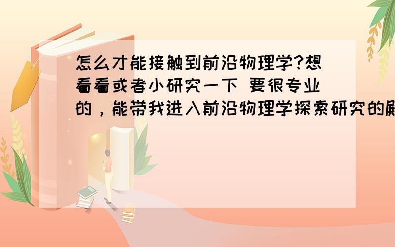 怎么才能接触到前沿物理学?想看看或者小研究一下 要很专业的，能带我进入前沿物理学探索研究的殿堂的，人可以，书也可以