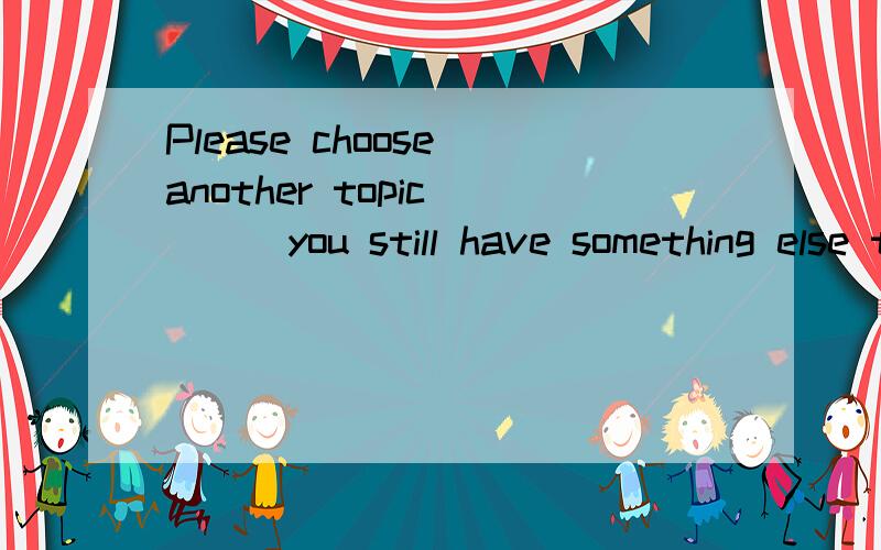 Please choose another topic ___you still have something else to say about this.选项：A.though B.unless C.if D.because我选的是B,但正确答案是A,