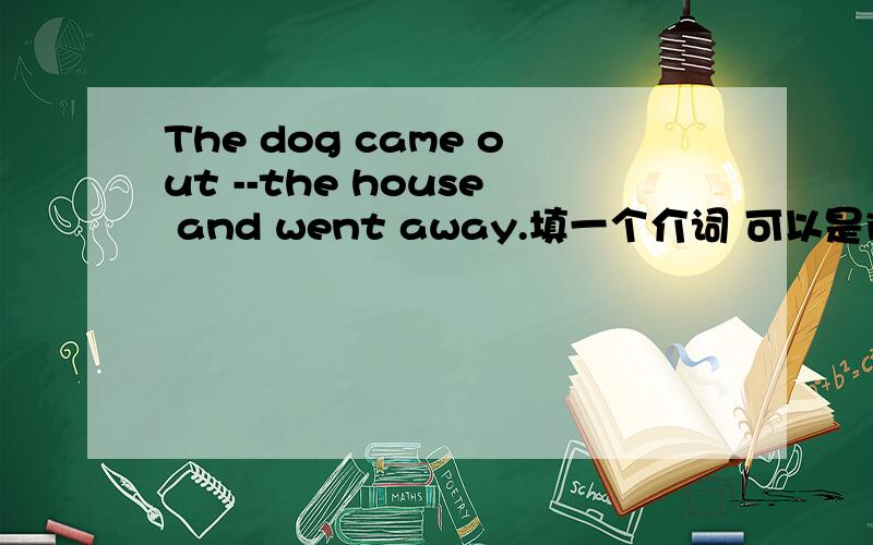 The dog came out --the house and went away.填一个介词 可以是into