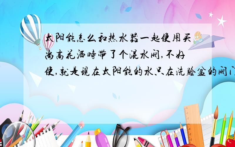 太阳能怎么和热水器一起使用买尚高花洒时带了个混水阀,不好使,就是现在太阳能的水只在洗脸盆的阀门出,不在洗澡喷头出,而且给热水器上水,热水器水满了直接又充到太阳能上,怎么可以实