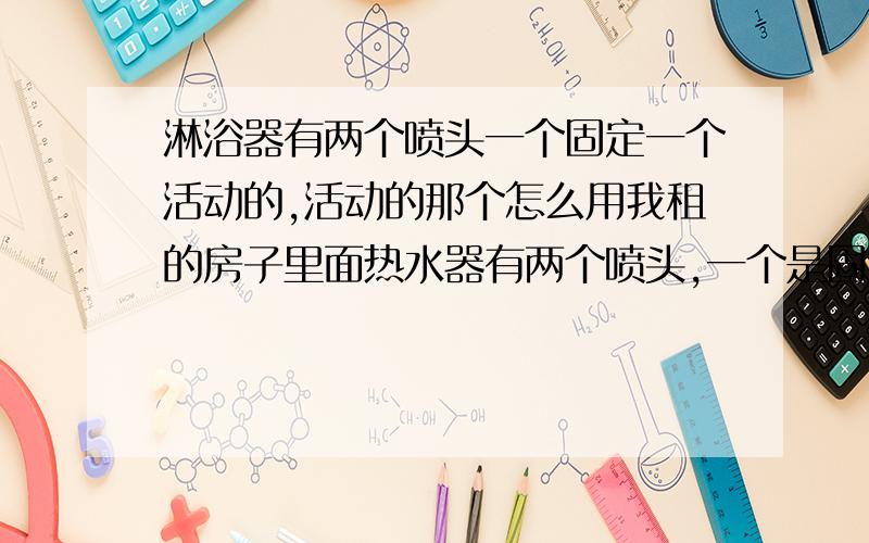 淋浴器有两个喷头一个固定一个活动的,活动的那个怎么用我租的房子里面热水器有两个喷头,一个是固定的在头顶上,还有一个是挂在杆上能摘下来带手柄的喷头,但是只有一个开关,一打开开