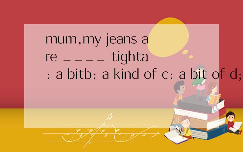 mum,my jeans are ____ tighta: a bitb: a kind of c: a bit of d; a little of 答案和原因都要具体说清楚