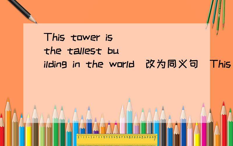 This tower is the tallest building in the world(改为同义句）This tower is ______  ______  ______  ______  building in the world.大哥大姐们啊！帮帮忙啊!急急急急急急急急急急急急急急急急！！！！！！！！！！！