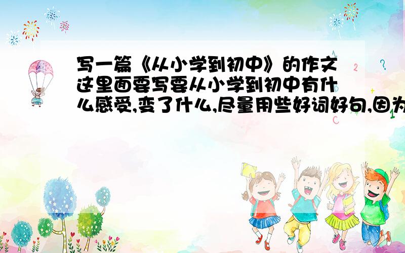 写一篇《从小学到初中》的作文这里面要写要从小学到初中有什么感受,变了什么,尽量用些好词好句,因为偶是初中生 ,好的话