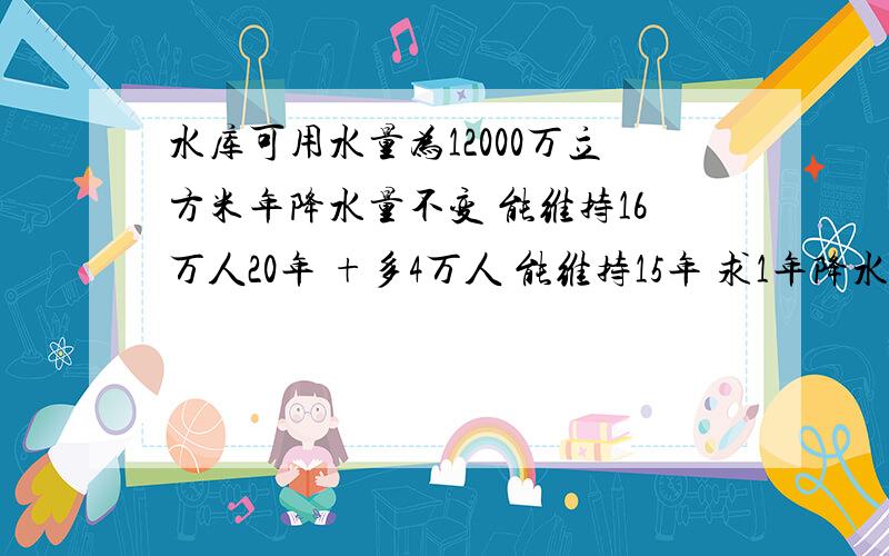 水库可用水量为12000万立方米年降水量不变 能维持16万人20年 +多4万人 能维持15年 求1年降水量为多少万立方米?每年人均用水量为多少立方米 2 若水库要提高到维持25年 人均用水量要变成多少