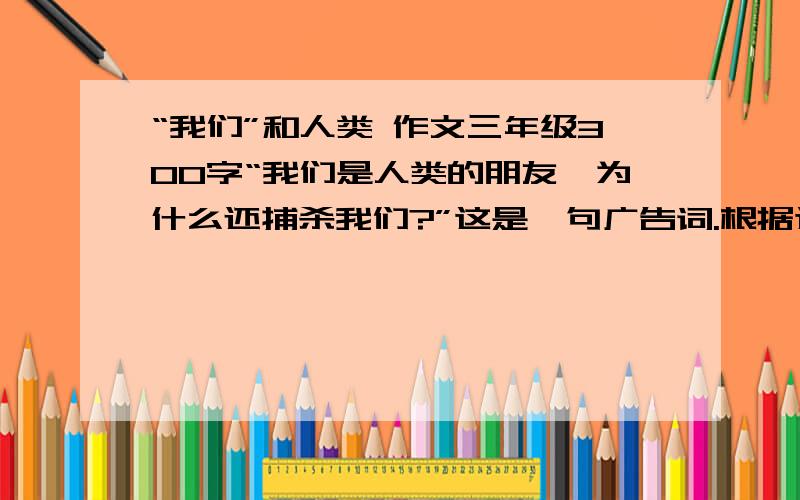 “我们”和人类 作文三年级300字“我们是人类的朋友,为什么还捕杀我们?”这是一句广告词.根据这句广告词,想像“我们”是什么及“我们”和“人类”发生了什么事情?以第一人称的形式写