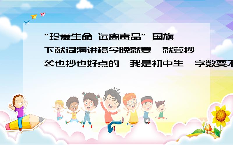 “珍爱生命 远离毒品” 国旗下献词演讲稿今晚就要,就算抄袭也抄也好点的,我是初中生,字数要不多不少,5分钟左右的,