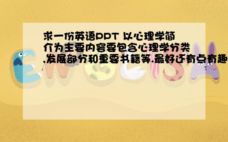 求一份英语PPT 以心理学简介为主要内容要包含心理学分类,发展部分和重要书籍等.最好还有点有趣心理学的测试部分,高中英语课堂要用所以不要太难.谢谢.追加重分网上符合标准的也可以，