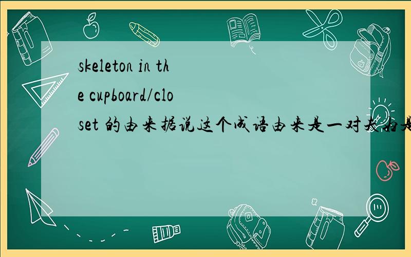 skeleton in the cupboard/closet 的由来据说这个成语由来是一对夫妇是被人们羡慕的幸福家庭,在羡慕者一再追问幸福的秘诀是什么的时候,妻子说她丈夫每晚都令她去吻她丈夫在决斗中杀死的情敌的