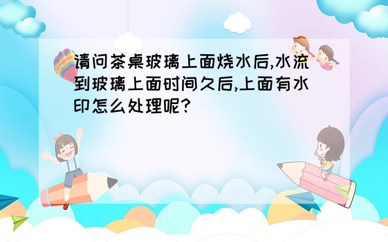 请问茶桌玻璃上面烧水后,水流到玻璃上面时间久后,上面有水印怎么处理呢?