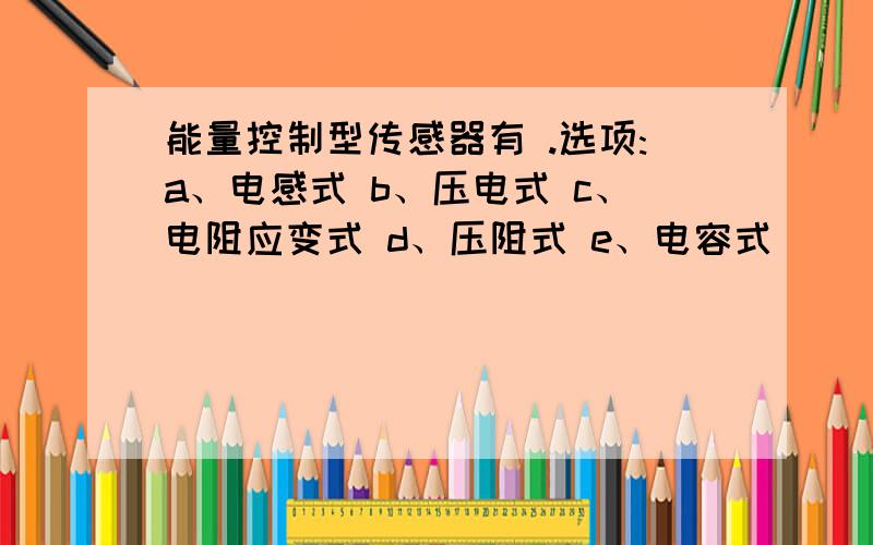 能量控制型传感器有 .选项:a、电感式 b、压电式 c、电阻应变式 d、压阻式 e、电容式