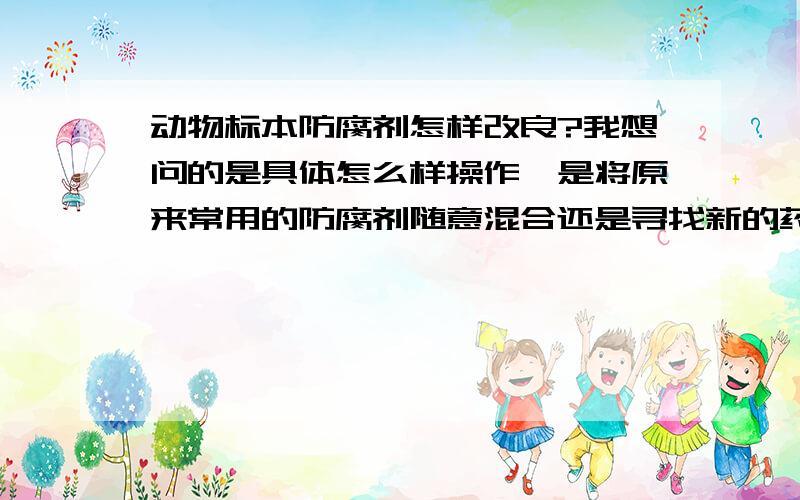 动物标本防腐剂怎样改良?我想问的是具体怎么样操作,是将原来常用的防腐剂随意混合还是寻找新的药品,具体怎么样操作才能改良呢?