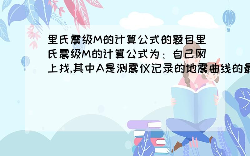 里氏震级M的计算公式的题目里氏震级M的计算公式为：自己网上找,其中A是测震仪记录的地震曲线的最大振幅,是相应的标准地震的振幅.假设在一次地震中,测震仪记录的最大振幅是1000,此时标