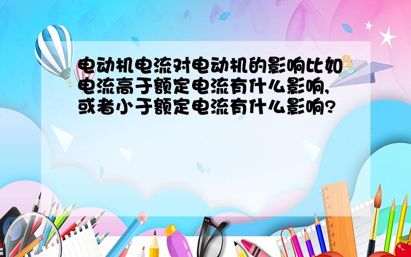 电动机电流对电动机的影响比如电流高于额定电流有什么影响,或者小于额定电流有什么影响?