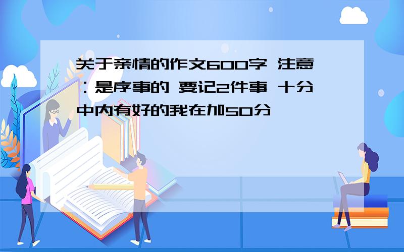 关于亲情的作文600字 注意：是序事的 要记2件事 十分中内有好的我在加50分