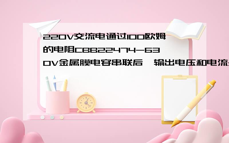 220V交流电通过100欧姆的电阻CBB22474-630V金属膜电容串联后,输出电压和电流是多少?求详细的计算过程